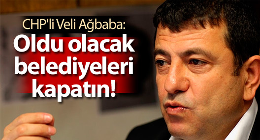 CHP'li Veli Ağbaba: Oldu olacak belediyeleri kapatın!