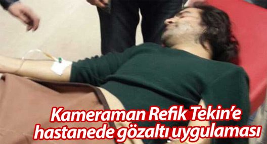 Kameraman Refik Tekin’e hastanede gözaltı uygulaması