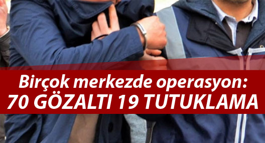 Birçok merkezde operasyon: 70 gözaltı 19 tutuklama