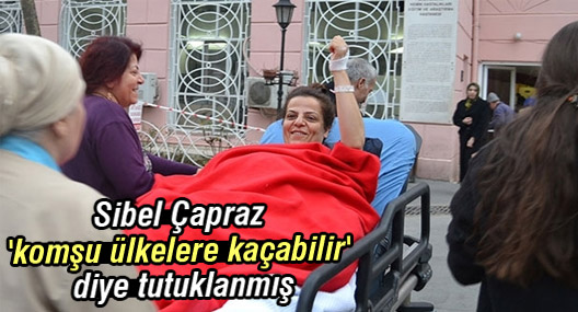 Sibel Çapraz 'komşu ülkelere kaçabilir' diye tutuklanmış