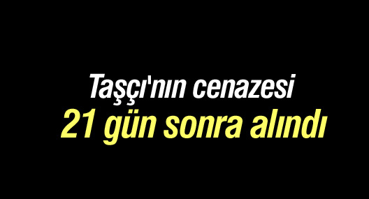 Taşçı'nın cenazesi 21 gün sonra alındı