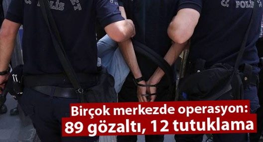 Birçok merkezde operasyon: 89 gözaltı, 12 tutuklama