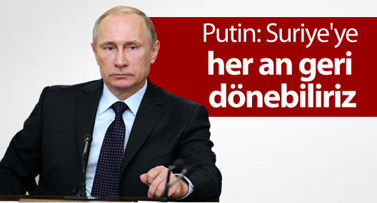 Putin: Suriye'ye her an geri dönebiliriz