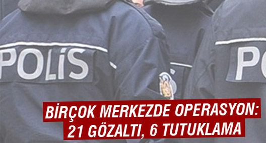 Birçok merkezde operasyon: 21 gözaltı, 6 tutuklama