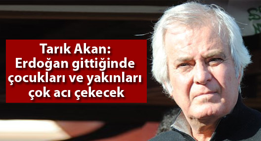 Tarık Akan: Erdoğan gittiğinde çocukları ve yakınları çok acı çekecek