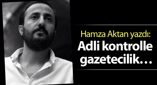 Hamza Aktan yazdı: Adli kontrolle gazetecilik…