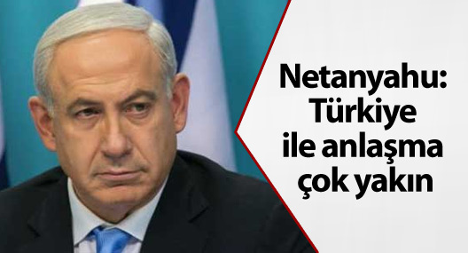 Netanyahu: Türkiye ile anlaşma çok yakın